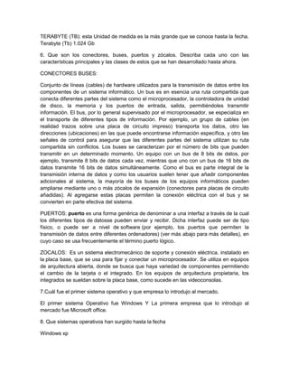 TERABYTE (TB): esta Unidad de medida es la más grande que se conoce hasta la fecha.
Terabyte (Tb) 1.024 Gb

6. Que son los conectores, buses, puertos y zócalos. Describa cada uno con las
características principales y las clases de estos que se han desarrollado hasta ahora.

CONECTORES BUSES:

Conjunto de líneas (cables) de hardware utilizados para la transmisión de datos entre los
componentes de un sistema informático. Un bus es en esencia una ruta compartida que
conecta diferentes partes del sistema como el microprocesador, la controladora de unidad
de disco, la memoria y los puertos de entrada, salida, permitiéndoles transmitir
información. El bus, por lo general supervisado por el microprocesador, se especializa en
el transporte de diferentes tipos de información. Por ejemplo, un grupo de cables (en
realidad trazos sobre una placa de circuito impreso) transporta los datos, otro las
direcciones (ubicaciones) en las que puede encontrarse información específica, y otro las
señales de control para asegurar que las diferentes partes del sistema utilizan su ruta
compartida sin conflictos. Los buses se caracterizan por el número de bits que pueden
transmitir en un determinado momento. Un equipo con un bus de 8 bits de datos, por
ejemplo, transmite 8 bits de datos cada vez, mientras que uno con un bus de 16 bits de
datos transmite 16 bits de datos simultáneamente. Como el bus es parte integral de la
transmisión interna de datos y como los usuarios suelen tener que añadir componentes
adicionales al sistema, la mayoría de los buses de los equipos informáticos pueden
ampliarse mediante uno o más zócalos de expansión (conectores para placas de circuito
añadidas). Al agregarse estas placas permiten la conexión eléctrica con el bus y se
convierten en parte efectiva del sistema.

PUERTOS: puerto es una forma genérica de denominar a una interfaz a través de la cual
los diferentes tipos de datosse pueden enviar y recibir. Dicha interfaz puede ser de tipo
físico, o puede ser a nivel de software (por ejemplo, los puertos que permiten la
transmisión de datos entre diferentes ordenadores) (ver más abajo para más detalles), en
cuyo caso se usa frecuentemente el término puerto lógico.

ZOCALOS: Es un sistema electromecánico de soporte y conexión eléctrica, instalado en
la placa base, que se usa para fijar y conectar un microprocesador. Se utiliza en equipos
de arquitectura abierta, donde se busca que haya variedad de componentes permitiendo
el cambio de la tarjeta o el integrado. En los equipos de arquitectura propietaria, los
integrados se sueldan sobre la placa base, como sucede en las videoconsolas.

7.Cuál fue el primer sistema operativo y que empresa lo introdujo al mercado.

El primer sistema Operativo fue Windows Y La primera empresa que lo introdujo al
mercado fue Microsoft office.

8. Que sistemas operativos han surgido hasta la fecha

Windows xp
 