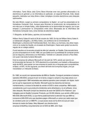 informático. Tanto Steve Jobs Como Steve Wozniak eran dos grandes aficionados a la
electrónica en general y a la informática en particular, en especial Wozniak. Este, desde
pequeño, dedicaba sus ratos libres a idear complejos circuitos electrónicos para después
optimizarlos.

De esta Afición, surgió su primera computadora, la Apple I, el cual fue presentado en la
Homebrew Computer Club. Aunque para Wozniak la construcción de computadoras no
era más que un simple hobby, Jobs rápidamente vio la oportunidad de negocio, por lo que
empezó a promocionar la computadora entre otros aficionados de la informática del
Homebrew Computer club y otras tiendas de electrónica digital.

11.Biografía de Bill Gates y aportes a la humanidad

William Henry Gates III nació el 28 de octubre de 1955. Es hijo de William Henry Gates II,
un destacado abogado, y de Mary Gates, una profesora de la Universidad de
Washington y directora del FirstInterstate Bank. Con ellos y su hermana, dos años mayor,
vivió en la ciudad de Seattle, en el estado de Washington. Hasta sexto grado fue alumno
regular de un colegio público.
Cursó estudios en la escuela privada de élite de Lakeside, en Seattle. Esta escuela tenía
ya una computadora en el año 1968, así que Gates tuvo la posibilidad de contactar pronto
con la máquina y aficionarse a la informática. También en Lakeside conoció a Paul Allen,
con quien más tarde fundaría Microsoft.
Creó la empresa de software Microsoft el 4 de abril de 1975, siendo aún alumno en
la Universidad de Harvard. En 1976 abandonó la universidad y se trasladó a Albuquerque,
sede de MITS, para pactar con esa empresa la cesión de un lenguaje para computadoras,
el Basic, el 50%. Al año siguiente, se enteró del éxito de la empresa Apple y de que
necesitaban un intérprete de Basic.


En 1980, se reunió con representantes de IBM en Seattle. Consiguió venderles el sistema
operativo MS-DOS, aunque él aún no lo tenía y luego lo compró a muy bajo precio a un
joven programador. IBM necesitaba ese sistema operativo para competir con Apple, razón
por la cual la negociación era flexible. Microsoft quiso los derechos de licencia,
mantenimiento, e incluso la facultad de vender el DOS a otras compañías. IBM aceptó,
considerando que lo que produciría dividendos sería elhardware y no el software. Unos
días después, Microsoft compró los derechos de autor del QDOS aTim Paterson, que
trabajaba para la Seattle Computer Products, por 50.000 dólares, que vendió a IBM como
MS-DOS (Microsoft DOS). Lo que llama poderosamente la atención fue que IBM no
comprara el MS-DOS sino que decidiera pagar a Microsoft un canon por cada copia que
se vendiera junto con un IBM-PC. Lo que pocas veces se ha dicho es que por esos
tiempos la madre de Gates, Mary Maxwell, era directiva de la
empresa UnitedWay conjuntamente con el CEO de IBM, John Opel.
 