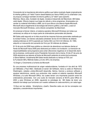 Consciente de la importancia del entorno gráfico que había mostrado Apple (originalmente
la interfaz gráfica y el "ratón" fueron desarrollados por Xerox PARC) en su ordenador Lisa,
se propuso conseguir también el entorno gráfico y el "ratón" para operarlo.
Mientras, Steve Jobs, fundador de Apple, iniciaba el desarrollo del Macintosh, Bill Gates
visitó Apple. Ofrecía mejorar sus hojas de cálculo y otros programas. Amenazaba con
vender su material informático a IBM, con lo que obtuvo una alianza Apple-Microsoft.
Microsoft obtuvo legalmente la tecnología del entorno gráfico y del ratón, y sacó al
mercado Microsoft Windows, como directo competidor de Macintosh.
Al comenzar el tercer milenio, el sistema operativo Microsoft Windows (en todas sus
versiones) se utiliza en la mayor parte de ordenadores personales del planeta
Bill Gates está segundo en la lista anual de las mayores fortunas personales realizada por
la revista Forbes, con bienes calculados alrededor de los 53 mil millones de dólares
estadounidenses en 2010 superado por Carlos Slim con 53,5 mil millones. En 1994,
adquirió un manuscrito de Leonardo da Vinci por 30 millones de dólares.
El 16 de junio de 2006 hace pública su intención de abandonar sus labores diarias al
frente de Microsoft hacia 2008 para dedicarse por entero a la fundación. La transición de
responsabilidades será progresiva para evitar afecciones negativas en el desarrollo diario
de la empresa, continuando como Presidente Honorario de la misma. El día 27 de junio de
2008 abandona sus labores al frente de Microsoft cediendo el control de la empresa
a Steve Ballmer; inicialmente Bill Gates tendrá dedicado su tiempo al 70% con
la Fundación Bill y Melinda Gates y el otro 30% a la empresa.
12.Origen y Crecimiento a la fecha de Microsoft

Es una empresa multinacional de origen estadounidense, fundada el 4 de abril de 1975
por BillGates y Paul Allen. Dedicada al sector del Software, tiene su sede en Redmond,
Washington, estados unidos.Microsoft desarrolla, fabrica, licencia y produce software y
equipos electrónicos, siendo sus productos más usados el sistema operativo Microsoft
Windows y la suite Microsoft Office, los cuales tienen una importante posición entre los
ordenadores personales. Con una cuota de mercado cercana al 90.5% para Office en
2003 y para Windows en 2006, siguiendo la estrategia de Bill Gates de tener una
estación de trabajo que funciones con nuestro software en cada escritorio y en cada lugar.

13.Que son las tablets, Smartphone y Ipad's. Describa cada uno de los conceptos con
ejemplos y características importantes.
 