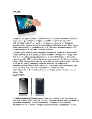 TABLETS:




Una tableta (del inglés: Tablet o TabletComputer) es un tipo de computadora portátil, de
mayor tamaño que un teléfono inteligente o una PDA, integrado en una pantalla
táctil (sencilla o multitáctil) con la que se interactúa primariamente con los dedos o
una pluma stylus (pasiva o activa), sin necesidad de teclado físico ni ratón. Estos últimos
se ven reemplazados por un teclado virtual y, en determinados modelos, por una mini-
TrackBall integrada en uno de los bordes de la pantalla.
El término puede aplicarse a una variedad de formatos que difieren en la posición de la
pantalla con respecto a un teclado. El formato estándar se llama pizarra (Slate) y carece
de teclado integrado aunque puede conectarse a uno inalámbrico (por ej., Bluetooth) o
mediante un cable USB (muchos sistemas operativos reconocen directamente teclados y
ratones USB). Otro formato es el portátil convertible, que dispone de un teclado físico que
gira sobre una bisagra o se desliza debajo de la pantalla. Un tercer formato,
denominado híbrido (como el HP COMPAQ TC1100), dispone de un teclado físico, pero
puede separarse de él para comportarse como una pizarra. Por último
los Booklets incluyen dos pantallas, al menos una de ellas táctil, mostrando en ella un
teclado virtual
SMARTPHONE:




Un teléfono inteligente(Smartphone en inglés) es un teléfono móvil construido sobre
una plataforma informática móvil, con una mayor capacidad de almacenar datos y realizar
actividades semejantes a una mini computadora y conectividad que un teléfono
móvil convencional. El término «inteligente» hace referencia a la capacidad de usarse
 