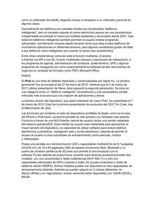 como un ordenador de bolsillo, llegando incluso a remplazar a un ordenador personal en
algunos casos.
Generalmente los teléfonos con pantallas táctiles son los llamados "teléfonos
inteligentes", pero el completo soporte al correo electrónico parece ser una característica
indispensable encontrada en todos los modelos existentes y anunciados desde 2007. Casi
todos los teléfonos inteligentes también permiten al usuario instalar programas
adicionales, normalmente inclusive desde terceros hecho que dota a estos teléfonos de
muchísimas aplicaciones en diferentes terrenos, pero algunos vendedores gustan de tildar
a sus teléfonos como inteligentes aun cuando no tienen esa característica.
Entre otras características comunes está la función multitarea, el acceso
a Internet vía Wifi o red 3G, función multimedia (cámara y reproductor de videos/mp3), a
los programas de agenda, administración de contactos, acelerómetros, GPS y algunos
programas de navegación así como ocasionalmente la habilidad de leer documentos de
negocios en variedad de formatos como PDFy Microsoft Office.
IPAD'S:
El iPad es una línea de tabletas diseñadas y comercializadas por Apple Inc. La primera
generación fue anunciada el día 27 de enero de 2010, mientras que el 2 de marzo de
2011 (última presentación de Steve Jobs) apareció la segunda generación. Se sitúa en
una categoría entre un "teléfono inteligente" (Smartphone) y una computadora portátil,
enfocado más al acceso que a la creación de aplicaciones y temas.
La tercera versión del dispositivo, que pasó a llamarse de nuevo iPad, fue presentada el 7
de marzo de 2012. Esta fue la primera presentación de productos del CEO Tim Cook, tras
el fallecimiento de Jobs.
Las funciones son similares al resto de dispositivos portátiles de Apple, como es el caso
del iPhone o iPod touch, aunque la pantalla es más grande y su hardware más potente.
Funciona a través de una NUI (Interfaz natural de usuario) sobre una versión adaptada
del sistema operativoIOS. Esta interfaz de usuario esta rediseñada para aprovechar el
mayor tamaño del dispositivo y la capacidad de utilizar software para lectura delibros
electrónicos y periódicos, navegación web y correo electrónico, además de permitir el
acceso al usuario a otras actividades de entretenimiento como películas, música
y videojuegos.
Posee una pantalla con retroiluminación LED y capacidades multitáctil Es de 9,7 pulgadas
(24,638 cm), de 16 a 64 gigabytes (GB) de espacio enmemoria flash, Bluetooth y un
puerto de conexión periférica de 30 pines que permite la sincronización con el
software iTunes además de proporcionar conexión para diversos accesorios.Existen dos
modelos: uno con conectividad a redes inalámbricas Wii-Fi 802.11n y otro con
capacidades adicionales de GPS y soporte a redes 3G (puede conectarse a redes de
telefonía celular HSDPA). Ambos modelos pueden ser adquiridos en tres capacidades de
almacenamiento distintas, Además se pueden adquirir en 2 colores diferentes: en
blanco (White) y en negro(black), ambas versiones están disponibles con 16G/B,32G/B y
64G/B.
 