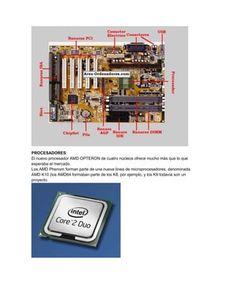 PROCESADORES:
El nuevo procesador AMD OPTERON de cuatro núcleos ofrece mucho más que lo que
esperaba el mercado.
Los AMD Phenom forman parte de una nueva línea de microprocesadores, denominada
AMD K10 (los AMD64 formaban parte de los K8, por ejemplo, y los K9 todavía son un
proyecto.
 