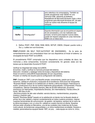 pero ralentiza a la computadora. También se
                                           puede actualmente crear SWAP en una
                                           memoria USB, utilizando el Software
                                           ReadyBoost de Microsoft Windows Vista u otros
                                           programas para Microsoft Windows XP, de este
                                           modo se vuelve más eficiente el equipo de
                                           cómputo.
   Otros
                                           Soporta información que se encuentra en espera
                                           de ser procesada y una vez realizado ese
   Buffer     "Amortiguador"               proceso, la borra para esperar nuevos datos,
                                           puede ser espacio asignado en unas memorias
                                           RAM o en un disco duro.


   3. Defina: POST, PNP, ROM, RAM, BIOS, SETUP, CMOS, Chipset: puente norte y
      Sur; y cuáles son sus funciones.

POST:(POWER ON SELF TEST-AUTOTEST DE ENCENDIDO).                     Es la serie de
comprobaciones que una computadora hace con sus dispositivos al iniciar el sistema. La
encargada de hacer POST es la BIOS.

El procedimiento POST comprueba que los dispositivos como unidades de disco, las
memorias y otros componentes, funcionen correctamente. En general, estas son las
tareas que se desarrollan Durante El POST:

Verificar la integridad del código de la BIOS.
Encontrar, medir y verificar la memoria principal del sistema.
Descubrir, inicializar y catalogar todos los buses y dispositivos del sistema.
Pasar el control a otras BIOS Especializadas (Si son requeridas).
Proveer un interfaz de Usuario para la configuración del sistema.

PNP: Creada en 1997 y con una filosofía simple: conocimiento, pasión por lo que
hacemos, calidad en productos y búsqueda de la excelencia.-Estructura de Vanguardia:
“Business Model” basado en la satisfacción al cliente y última tecnología.-Fabricamos tú
sueño: construimos el pc de tus sueños totalmente personalizado.-Componentes: Precios
competitivos, Últimas novedades siempre, Más de 40.000 referencias.-Acuerdos
exclusivos con fabricantes, Importadores Directos, Sin intermediarios.-Tienda online 24
horas, 365 días al año
-Servicios propios de alto valor añadido: servicio técnico, mantenimientos, proyectos,
hosting y creación web, …
Nuestro ”Business Model” basado en la satisfacción al cliente nos ha llevado desde el
primer día a dar calidad y mejorar constantemente en todos nuestros procesos, mejorar
nuestras herramientas de comunicación, de gestión, de logística; siempre de la mano de
la última tecnología y con un único fin: calidad en nuestro servicio al cliente. Nuestras
oficinas están situadas en Barcelona, una de las ciudades más modernas de Europa,
multi-cultural, de tendencias vanguardistas y un clima mediterráneo envidiable. Equipos a
medida: personalizamos equipos desde 1997, en pnp… cada equipo es como tú, único,
 