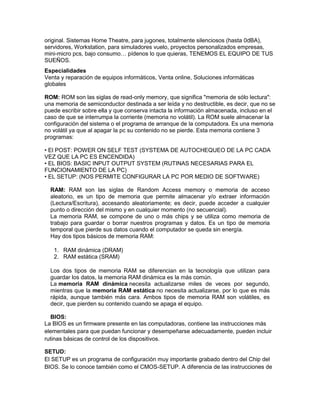 original. Sistemas Home Theatre, para jugones, totalmente silenciosos (hasta 0dBA),
servidores, Workstation, para simuladores vuelo, proyectos personalizados empresas,
mini-micro pcs, bajo consumo… pídenos lo que quieras, TENEMOS EL EQUIPO DE TUS
SUEÑOS.
Especialidades
Venta y reparación de equipos informáticos, Venta online, Soluciones informáticas
globales

ROM: ROM son las siglas de read-only memory, que significa "memoria de sólo lectura":
una memoria de semiconductor destinada a ser leída y no destructible, es decir, que no se
puede escribir sobre ella y que conserva intacta la información almacenada, incluso en el
caso de que se interrumpa la corriente (memoria no volátil). La ROM suele almacenar la
configuración del sistema o el programa de arranque de la computadora. Es una memoria
no volátil ya que al apagar la pc su contenido no se pierde. Esta memoria contiene 3
programas:

• El POST: POWER ON SELF TEST (SYSTEMA DE AUTOCHEQUEO DE LA PC CADA
VEZ QUE LA PC ES ENCENDIDA)
• EL BIOS: BASIC INPUT OUTPUT SYSTEM (RUTINAS NECESARIAS PARA EL
FUNCIONAMIENTO DE LA PC)
• EL SETUP: (NOS PERMITE CONFIGURAR LA PC POR MEDIO DE SOFTWARE)

  RAM: RAM son las siglas de Random Access memory o memoria de acceso
  aleatorio, es un tipo de memoria que permite almacenar y/o extraer información
  (Lectura/Escritura), accesando aleatoriamente; es decir, puede acceder a cualquier
  punto o dirección del mismo y en cualquier momento (no secuencial).
  La memoria RAM, se compone de uno o más chips y se utiliza como memoria de
  trabajo para guardar o borrar nuestros programas y datos. Es un tipo de memoria
  temporal que pierde sus datos cuando el computador se queda sin energía.
  Hay dos tipos básicos de memoria RAM:

   1. RAM dinámica (DRAM)
   2. RAM estática (SRAM)

  Los dos tipos de memoria RAM se diferencian en la tecnología que utilizan para
  guardar los datos, la memoria RAM dinámica es la más común.
  La memoria RAM dinámica necesita actualizarse miles de veces por segundo,
  mientras que la memoria RAM estática no necesita actualizarse, por lo que es más
  rápida, aunque también más cara. Ambos tipos de memoria RAM son volátiles, es
  decir, que pierden su contenido cuando se apaga el equipo.

  BIOS:
La BIOS es un firmware presente en las computadoras, contiene las instrucciones más
elementales para que puedan funcionar y desempeñarse adecuadamente, pueden incluir
rutinas básicas de control de los dispositivos.

SETUD:
El SETUP es un programa de configuración muy importante grabado dentro del Chip del
BIOS. Se lo conoce también como el CMOS-SETUP. A diferencia de las instrucciones de
 