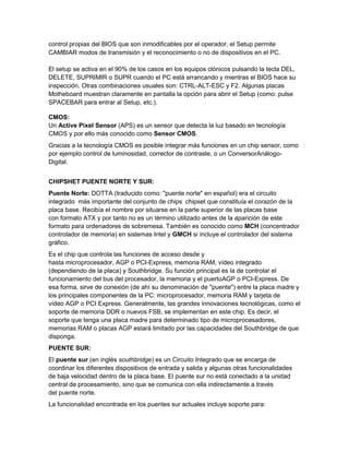 control propias del BIOS que son inmodificables por el operador, el Setup permite
CAMBIAR modos de transmisión y el reconocimiento o no de dispositivos en el PC.

El setup se activa en el 90% de los casos en los equipos clónicos pulsando la tecla DEL,
DELETE, SUPRIMIR o SUPR cuando el PC está arrancando y mientras el BIOS hace su
inspección. Otras combinaciones usuales son: CTRL-ALT-ESC y F2. Algunas placas
Motheboard muestran claramente en pantalla la opción para abrir el Setup (como: pulse
SPACEBAR para entrar al Setup, etc.).

CMOS:
Un Active Pixel Sensor (APS) es un sensor que detecta la luz basado en tecnología
CMOS y por ello más conocido como Sensor CMOS.
Gracias a la tecnología CMOS es posible integrar más funciones en un chip sensor, como
por ejemplo control de luminosidad, corrector de contraste, o un ConversorAnálogo-
Digital.


CHIPSHET PUENTE NORTE Y SUR:
Puente Norte: DOTTA (traducido como: "puente norte" en español) era el circuito
integrado más importante del conjunto de chips chipset que constituía el corazón de la
placa base. Recibía el nombre por situarse en la parte superior de las placas base
con formato ATX y por tanto no es un término utilizado antes de la aparición de este
formato para ordenadores de sobremesa. También es conocido como MCH (concentrador
controlador de memoria) en sistemas Intel y GMCH si incluye el controlador del sistema
gráfico.
Es el chip que controla las funciones de acceso desde y
hasta microprocesador, AGP o PCI-Express, memoria RAM, vídeo integrado
(dependiendo de la placa) y Southbridge. Su función principal es la de controlar el
funcionamiento del bus del procesador, la memoria y el puertoAGP o PCI-Express. De
esa forma, sirve de conexión (de ahí su denominación de "puente") entre la placa madre y
los principales componentes de la PC: microprocesador, memoria RAM y tarjeta de
vídeo AGP o PCI Express. Generalmente, las grandes innovaciones tecnológicas, como el
soporte de memoria DDR o nuevos FSB, se implementan en este chip. Es decir, el
soporte que tenga una placa madre para determinado tipo de microprocesadores,
memorias RAM o placas AGP estará limitado por las capacidades del Southbridge de que
disponga.
PUENTE SUR:
El puente sur (en inglés southbridge) es un Circuito Integrado que se encarga de
coordinar los diferentes dispositivos de entrada y salida y algunas otras funcionalidades
de baja velocidad dentro de la placa base. El puente sur no está conectado a la unidad
central de procesamiento, sino que se comunica con ella indirectamente a través
del puente norte.
La funcionalidad encontrada en los puentes sur actuales incluye soporte para:
 