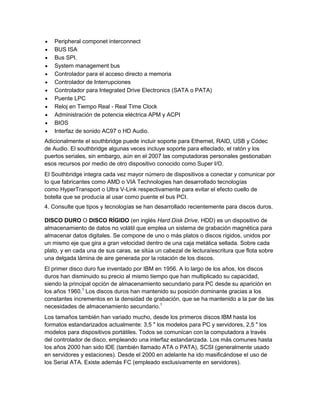 Peripheral componet interconnect
   BUS ISA
   Bus SPI.
   System management bus
   Controlador para el acceso directo a memoria
   Controlador de Interrupciones
   Controlador para Integrated Drive Electronics (SATA o PATA)
   Puente LPC
   Reloj en Tiempo Real - Real Time Clock
   Administración de potencia eléctrica APM y ACPI
   BIOS
   Interfaz de sonido AC97 o HD Audio.
Adicionalmente el southbridge puede incluir soporte para Ethernet, RAID, USB y Códec
de Audio. El southbridge algunas veces incluye soporte para elteclado, el ratón y los
puertos seriales, sin embargo, aún en el 2007 las computadoras personales gestionaban
esos recursos por medio de otro dispositivo conocido como Super I/O.
El Southbridge integra cada vez mayor número de dispositivos a conectar y comunicar por
lo que fabricantes como AMD o VIA Technologies han desarrollado tecnologías
como HyperTransport o Ultra V-Link respectivamente para evitar el efecto cuello de
botella que se producía al usar como puente el bus PCI.
4. Consulte que tipos y tecnologías se han desarrollado recientemente para discos duros.

DISCO DURO O DISCO RÍGIDO (en inglés Hard Disk Drive, HDD) es un dispositivo de
almacenamiento de datos no volátil que emplea un sistema de grabación magnética para
almacenar datos digitales. Se compone de uno o más platos o discos rígidos, unidos por
un mismo eje que gira a gran velocidad dentro de una caja metálica sellada. Sobre cada
plato, y en cada una de sus caras, se sitúa un cabezal de lectura/escritura que flota sobre
una delgada lámina de aire generada por la rotación de los discos.
El primer disco duro fue inventado por IBM en 1956. A lo largo de los años, los discos
duros han disminuido su precio al mismo tiempo que han multiplicado su capacidad,
siendo la principal opción de almacenamiento secundario para PC desde su aparición en
los años 1960.1 Los discos duros han mantenido su posición dominante gracias a los
constantes incrementos en la densidad de grabación, que se ha mantenido a la par de las
necesidades de almacenamiento secundario.1
Los tamaños también han variado mucho, desde los primeros discos IBM hasta los
formatos estandarizados actualmente: 3,5 " los modelos para PC y servidores, 2,5 " los
modelos para dispositivos portátiles. Todos se comunican con la computadora a través
del controlador de disco, empleando una interfaz estandarizada. Los más comunes hasta
los años 2000 han sido IDE (también llamado ATA o PATA), SCSI (generalmente usado
en servidores y estaciones). Desde el 2000 en adelante ha ido masificándose el uso de
los Serial ATA. Existe además FC (empleado exclusivamente en servidores).
 