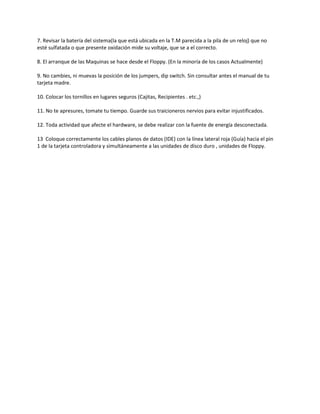 7. Revisar la batería del sistema(la que está ubicada en la T.M parecida a la pila de un reloj) que no
esté sulfatada o que presente oxidación mide su voltaje, que se a el correcto.
8. El arranque de las Maquinas se hace desde el Floppy. (En la minoría de los casos Actualmente)
9. No cambies, ni muevas la posición de los jumpers, dip switch. Sin consultar antes el manual de tu
tarjeta madre.
10. Colocar los tornillos en lugares seguros (Cajitas, Recipientes . etc.,)
11. No te apresures, tomate tu tiempo. Guarde sus traicioneros nervios para evitar injustificados.
12. Toda actividad que afecte el hardware, se debe realizar con la fuente de energía desconectada.
13 Coloque correctamente los cables planos de datos (IDE) con la línea lateral roja (Guía) hacia el pin
1 de la tarjeta controladora y simultáneamente a las unidades de disco duro , unidades de Floppy.
 