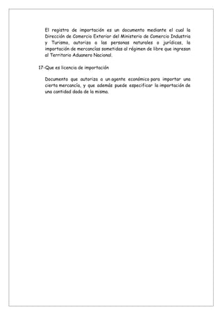 El registro de importación es un documento mediante el cual la
   Dirección de Comercio Exterior del Ministerio de Comercio Industria
   y Turismo, autoriza a las personas naturales o jurídicas, la
   importación de mercancías sometidas al régimen de libre que ingresan
   al Territorio Aduanero Nacional.

17-Que es licencia de importación

   Documento que autoriza a un agente económico para importar una
   cierta mercancía, y que además puede especificar la importación de
   una cantidad dada de la misma.
 