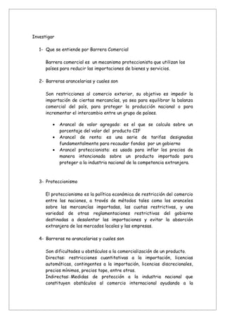 Investigar

   1- Que se entiende por Barrera Comercial

      Barrera comercial es un mecanismo proteccionista que utilizan los
      países para reducir las importaciones de bienes y servicios.

   2- Barreras arancelarias y cuales son

      Son restricciones al comercio exterior, su objetivo es impedir la
      importación de ciertas mercancías, ya sea para equilibrar la balanza
      comercial del país, para proteger la producción nacional o para
      incrementar el intercambio entre un grupo de países.

         •   Arancel de valor agregado: es el que se calcula sobre un
             porcentaje del valor del producto CIF
         •   Arancel de renta: es una serie de tarifas designadas
             fundamentalmente para recaudar fondos por un gobierno
         •   Arancel proteccionista: es usado para inflar los precios de
             manera intencionada sobre un producto importado para
             proteger a la industria nacional de la competencia extranjera.



   3- Proteccionismo

      El proteccionismo es la política económica de restricción del comercio
      entre las naciones, a través de métodos tales como los aranceles
      sobre las mercancías importadas, las cuotas restrictivas, y una
      variedad de otras reglamentaciones restrictivas del gobierno
      destinadas a desalentar las importaciones y evitar la absorción
      extranjera de los mercados locales y las empresas.

   4- Barreras no arancelarias y cuales son

      Son dificultades u obstáculos a la comercialización de un producto.
      Directas: restricciones cuantitativas a la importación, licencias
      automáticas, contingentes a la importación, licencias discrecionales,
      precios mínimos, precios tope, entre otras.
      Indirectas: Medidas de protección a la industria nacional que
      constituyen obstáculos al comercio internacional ayudando a la
 