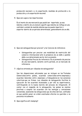 producción nacional o a la exportación, medidas de protección a la
   producción y a la exportación nacional.

5- Que son cupos a las importaciones

   Es el monto de una mercancía que podrá ser importado, ya sea
   máximo o dentro de un arancel-cupo.El cupo máximo se refleja en una
   cantidad o unidad de medida máxima que se puede importar o
   exportar dentro de un periodo determinado, generalmente de un año.




6- Que son salvaguardias por precios” y los “precios de referencia

      •   Salvaguardias por precios: una modalidad de restricción del
          comercio internacional ante la presencia de un daño o posible
          daño a un determinado sector de la economía.
      •   Salvaguardias Precios de referencia: Es el promedio de precios
          de una mercadería, durante cierto período, en un mercado de
          referencia.

7- ¿Qué se entiende por cláusulas de salvaguardia?

   Son las disposiciones adicionales que se incluyen en los Tratados
   Comerciales entre países, acuerdos comerciales entre empresas y
   acuerdos laborales entre empresas y trabajadores en los convenios
   colectivos que se firman. Las cláusulas de salvaguardia facilitan la
   ejecución de los acuerdos alcanzados y por ello su supervivencia,
   contribuyendo en la buena marcha del proceso de integración. Al
   contar con el respaldo de la salvaguardia, los países se sienten
   proclives a aceptar los acuerdos con las ventajas y concesiones
   convenidas, asumiendo las obligaciones que de ellos derivan, confiados
   en que podrán poner en orden eventuales efectos no queridos o no
   previstos inicialmente

8- Que significa anti-dumping?
 