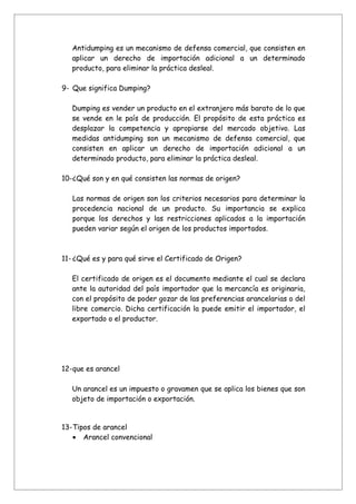 Antidumping es un mecanismo de defensa comercial, que consisten en
   aplicar un derecho de importación adicional a un determinado
   producto, para eliminar la práctica desleal.

9- Que significa Dumping?

   Dumping es vender un producto en el extranjero más barato de lo que
   se vende en le país de producción. El propósito de esta práctica es
   desplazar la competencia y apropiarse del mercado objetivo. Las
   medidas antidumping son un mecanismo de defensa comercial, que
   consisten en aplicar un derecho de importación adicional a un
   determinado producto, para eliminar la práctica desleal.

10-¿Qué son y en qué consisten las normas de origen?

   Las normas de origen son los criterios necesarios para determinar la
   procedencia nacional de un producto. Su importancia se explica
   porque los derechos y las restricciones aplicados a la importación
   pueden variar según el origen de los productos importados.



11- ¿Qué es y para qué sirve el Certificado de Origen?

   El certificado de origen es el documento mediante el cual se declara
   ante la autoridad del país importador que la mercancía es originaria,
   con el propósito de poder gozar de las preferencias arancelarias o del
   libre comercio. Dicha certificación la puede emitir el importador, el
   exportado o el productor.




12-que es arancel

   Un arancel es un impuesto o gravamen que se aplica los bienes que son
   objeto de importación o exportación.


13-Tipos de arancel
   • Arancel convencional
 