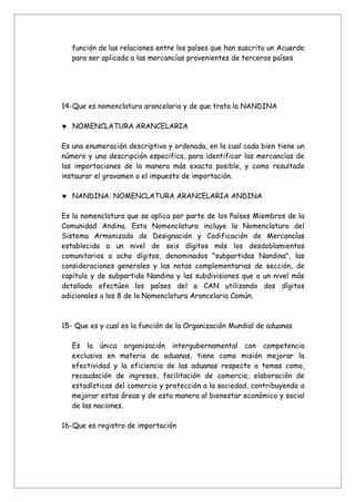función de las relaciones entre los países que han suscrito un Acuerdo
   para ser aplicado a las mercancías provenientes de terceros países




14-Que es nomenclatura arancelaria y de que trata la NANDINA

♥ NOMENCLATURA ARANCELARIA

Es una enumeración descriptiva y ordenada, en la cual cada bien tiene un
número y una descripción especifica, para identificar las mercancías de
las importaciones de la manera más exacta posible, y como resultado
instaurar el gravamen o el impuesto de importación.

♥ NANDINA: NOMENCLATURA ARANCELARIA ANDINA

Es la nomenclatura que se aplica por parte de los Países Miembros de la
Comunidad Andina. Esta Nomenclatura incluye la Nomenclatura del
Sistema Armonizado de Designación y Codificación de Mercancías
establecida a un nivel de seis dígitos más los desdoblamientos
comunitarios a ocho dígitos, denominados "subpartidas Nandina", las
consideraciones generales y las notas complementarias de sección, de
capítulo y de subpartida Nandina y las subdivisiones que a un nivel más
detallado efectúen los países del a CAN utilizando dos dígitos
adicionales a los 8 de la Nomenclatura Arancelaria Común.



15- Que es y cual es la función de la Organización Mundial de aduanas

   Es la única organización intergubernamental con competencia
   exclusiva en materia de aduanas, tiene como misión mejorar la
   efectividad y la eficiencia de las aduanas respecto a temas como,
   recaudación de ingresos, facilitación de comercio, elaboración de
   estadísticas del comercio y protección a la sociedad, contribuyendo a
   mejorar estas áreas y de esta manera al bienestar económico y social
   de las naciones.

16-Que es registro de importación
 