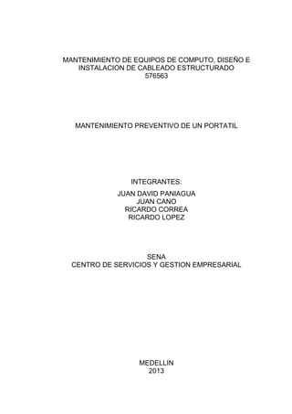MANTENIMIENTO DE EQUIPOS DE COMPUTO, DISEÑO E
INSTALACION DE CABLEADO ESTRUCTURADO
576563

MANTENIMIENTO PREVENTIVO DE UN PORTATIL

INTEGRANTES:
JUAN DAVID PANIAGUA
JUAN CANO
RICARDO CORREA
RICARDO LOPEZ

SENA
CENTRO DE SERVICIOS Y GESTION EMPRESARIAL

MEDELLIN
2013

 