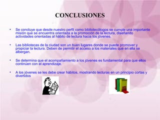 CONCLUSIONES Se concluye que desde nuestro perfil como bibliotecólogos se cumple una importante misión que se encuentra orientada a la promoción de la lectura, diseñando actividades orientadas al hábito de lectura hacia los jóvenes. Las bibliotecas de la ciudad son un buen lugares donde se puede promover y propiciar la lectura. Deben de permitir el acceso a los materiales que en ella se albergan. Se determina que el acompañamiento a los jóvenes es fundamental para que ellos continúen con el aprendizaje. A los jóvenes se les debe crear hábitos, mostrando lecturas en un principio cortas y divertidos 