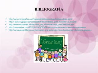 BIBLIOGRAFÍA http://www.monografias.com/trabajos28/bibliotecologo/bibliotecologo.shtml   http://i-elanor.typepad.com/casadelarbol/actividades_para_fomentar_la_lectura/ http://www.estudiantes.info/tecnicas_de_estudio/tecnicas_de%20lectura.htm http://xpresandote.com/2010/01/20/%C2%BFcomo-fomentar-la-lectura-en-ninos-y-jovenes/ http://www.papelenblanco.com/animacion-a-la-lectura/los-ninos-los-jovenes-y-la-lectura-algunas-claves 