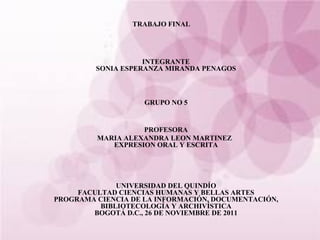TRABAJO FINAL   INTEGRANTE SONIA ESPERANZA MIRANDA PENAGOS GRUPO NO 5 PROFESORA MARIA ALEXANDRA LEON MARTINEZ EXPRESION ORAL Y ESCRITA UNIVERSIDAD DEL QUINDÍO FACULTAD CIENCIAS HUMANAS Y BELLAS ARTES PROGRAMA CIENCIA DE LA INFORMACIÓN, DOCUMENTACIÓN, BIBLIOTECOLOGÍA Y ARCHIVÍSTICA BOGOTÁ D.C., 26 DE NOVIEMBRE DE 2011 