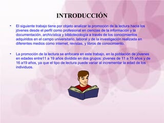 INTRODUCCIÓN El siguiente trabajo tiene por objeto analizar la promoción de la lectura hacia los jóvenes desde el perfil como profesional en ciencias de la información y la documentación, archivística y bibliotecología a través de los conocimientos adquiridos en el campo universitario, laboral y de la investigación realizada en diferentes medios como internet, revistas, y libros de conocimiento. La promoción de la lectura se enfocara en este trabajo, en la población de jóvenes en edades entre11 a 19 años dividida en dos grupos: jóvenes de 11 a 15 años y de 16 a19 años, ya que el tipo de lectura puede variar al incrementar la edad de los individuos. 