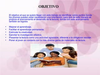 OBJETIVO El objetivo al que se quiere llegar con este trabajo es identificar varios puntos donde los jóvenes pueden estar necesitando una orientación, para que de esta manera se propicie el acercamiento al desarrollo de la lectura, donde con este acercamiento también se lograra: Mejorar el aprendizaje. Facilitar el aprendizaje permanente. Estimular la creatividad. Ejercitar la investigación efectiva. Presentar la lectura como una actividad agradable, diferente a la obligación escolar. Poner al joven en contacto con la más diversa gama de materiales de lectura. 