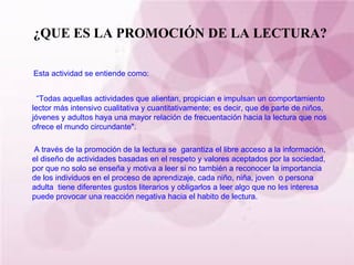 ¿QUE ES LA PROMOCIÓN DE LA LECTURA? Esta actividad se entiende como: “ Todas aquellas actividades que alientan, propician e impulsan un comportamiento lector más intensivo cualitativa y cuantitativamente; es decir, que de parte de niños, jóvenes y adultos haya una mayor relación de frecuentación hacia la lectura que nos ofrece el mundo circundante". A través de la promoción de la lectura se  garantiza el libre acceso a la información, el diseño de actividades basadas en el respeto y valores aceptados por la sociedad, por que no solo se enseña y motiva a leer si no también a reconocer la importancia de los individuos en el proceso de aprendizaje, cada niño, niña, joven  o persona adulta  tiene diferentes gustos literarios y obligarlos a leer algo que no les interesa puede provocar una reacción negativa hacia el habito de lectura. 