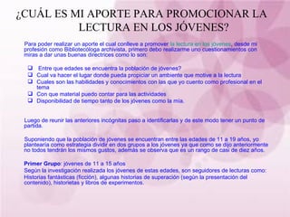 ¿CUÁL ES MI APORTE PARA PROMOCIONAR LA  LECTURA EN LOS JÓVENES?  Para poder realizar un aporte el cual conlleve a promover  la lectura en los jóvenes , desde mi profesión como Bibliotecóloga archivista, primero debo realizarme uno cuestionamientos con miras a dar unas buenas directrices como lo son: Entre que edades se encuentra la población de jóvenes? Cual va hacer el lugar donde pueda propiciar un ambiente que motive a la lectura Cuales son las habilidades y conocimientos con las que yo cuento como profesional en el tema Con que material puedo contar para las actividades Disponibilidad de tiempo tanto de los jóvenes como la mía. Luego de reunir las anteriores incógnitas paso a identificarlas y de este modo tener un punto de partida. Suponiendo que la población de jóvenes se encuentran entre las edades de 11 a 19 años, yo plantearía como estrategia dividir en dos grupos a los jóvenes ya que como se dijo anteriormente no todos tendrán los mismos gustos, además se observa que es un rango de casi de diez años. Primer Grupo : jóvenes de 11 a 15 años Según la investigación realizada los jóvenes de estas edades, son seguidores de lecturas como: Historias fantásticas (ficción), algunas historias de superación (según la presentación del contenido), historietas y libros de experimentos. 
