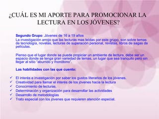 ¿CUÁL ES MI APORTE PARA PROMOCIONAR LA  LECTURA EN LOS JÓVENES? Segundo Grupo : Jóvenes de 16 a 19 años La investigación arrojo que las lecturas mas leídas por este grupo, son sobre temas de tecnología, novelas, lecturas de superación personal, revistas, libros de sagas de películas. Pienso que el lugar donde se puede propiciar un ambiente de lectura, debe ser un espacio donde se tenga gran variedad de temas, un lugar que sea tranquilo pero sin llegar al sitio “aburrido y monótono”. Las habilidades con las que cuento: El interés e investigación por saber los gustos literarios de los jóvenes. Creatividad para llamar el interés de los jóvenes hacia la lectura Conocimiento de lecturas. Determinación y organización para desarrollar las actividades Desarrollo de metodologías Trato especial con los jóvenes que requieren atención especial. 