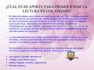 ¿CUÁL ES MI APORTE PARA PROMOCIONAR LA  LECTURA EN LOS JÓVENES? El material a utilizas, seria variado aun que hoy en día casi “todo” lo conseguimos por medio de internet, soy partidaria de realizar salidas a las bibliotecas ya que en ellas no solo encontramos espacios de lectura si no que también se cuenta con espacios como audio tecas, videotecas, presentaciones teatrales etc. También son interesantes por su valor histórico, pero tengo claro que la  herramienta de internet  es importante, me gustaría también que los jóvenes realizaran intercambio de los libros que ellos poseen en sus casas. La disponibilidad de tiempo es algo importante a definir, cuando hablamos de grupos de trabajo, así que yo plantearía los momentos mas adecuados serian los fines de semana, sin exceder el espacio de los jóvenes. Es importante hacerles conocer a los jóvenes las diferentes lecturas que pueden encontrar y explicarles los diferentes géneros  literarios que existen: Los cuentos, novelas, leyendas etc Poesía  Lirica, Poesía épica,  Drama: tragedia, comedia, tragicomedia. Novelas realistas. 
