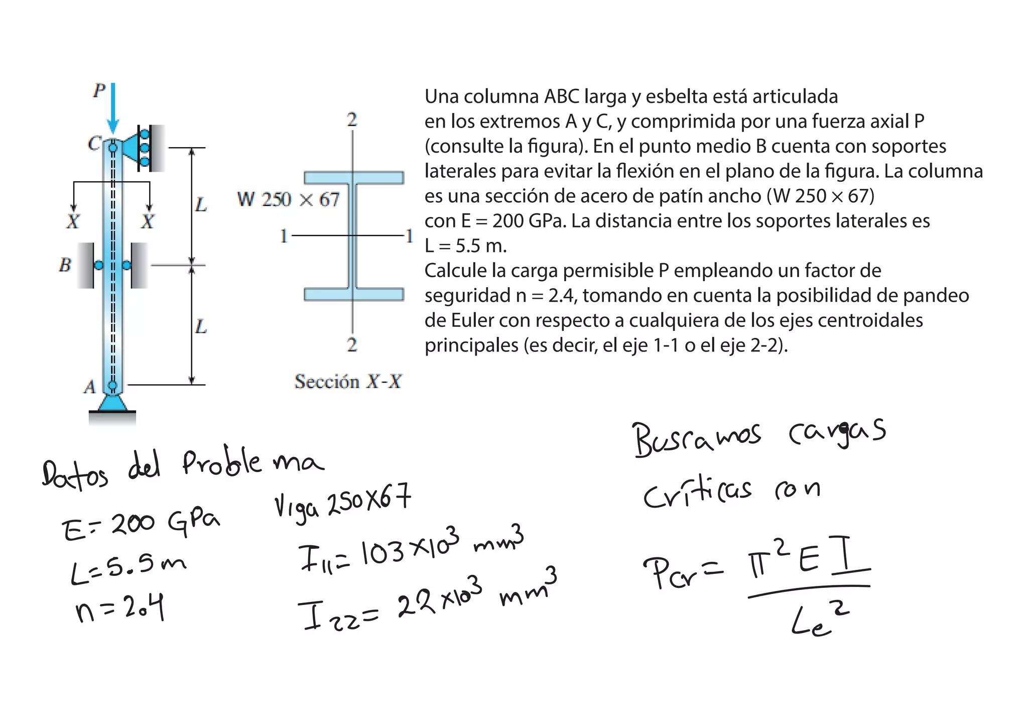Una columna ABC larga y esbelta está articulada
en los extremos A y C, y comprimida por una fuerza axial P
(consulte la figura). En el punto medio B cuenta con soportes
laterales para evitar la flexión en el plano de la figura. La columna
es una sección de acero de patín ancho (W 250 × 67)
con E = 200 GPa. La distancia entre los soportes laterales es
L = 5.5 m.
Calcule la carga permisible P empleando un factor de
seguridad n = 2.4, tomando en cuenta la posibilidad de pandeo
de Euler con respecto a cualquiera de los ejes centroidales
principales (es decir, el eje 1-1 o el eje 2-2).