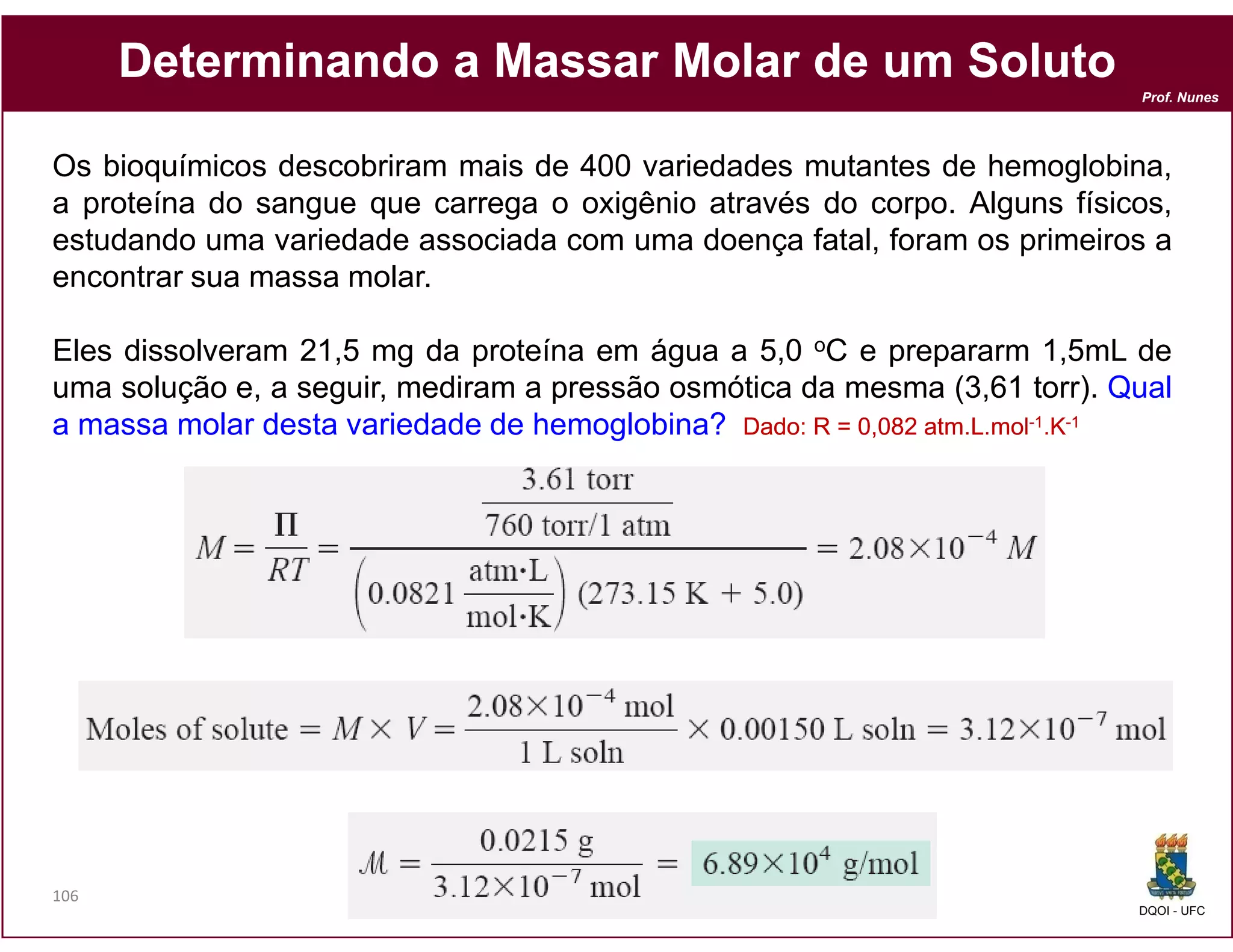 Determinando a Massar Molar de um Soluto
                                                                           Prof. Nunes




Os bioquímicos descobriram mais de 400 variedades mutantes de hemoglobina,
a proteína do sangue que carrega o oxigênio através do corpo. Alguns físicos,
estudando uma variedade associada com uma doença fatal, foram os primeiros a
encontrar sua massa molar.

Eles dissolveram 21,5 mg da proteína em água a 5,0 oC e prepararm 1,5mL de
uma solução e, a seguir, mediram a pressão osmótica da mesma (3,61 torr). Qual
a massa molar desta variedade de hemoglobina? Dado: R = 0,082 atm.L.mol-1.K-1
                                               Dado:          atm.




106
                                                                           DQOI - UFC
 