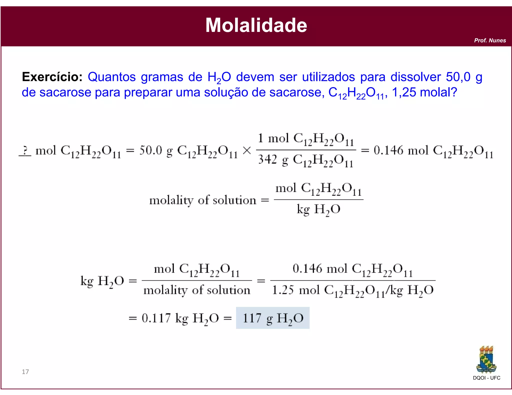 Molalidade
                                                                         Prof. Nunes




Exercício: Quantos gramas de H2O devem ser utilizados para dissolver 50,0 g
de sacarose para preparar uma solução de sacarose, C12H22O11, 1,25 molal?




17
                                                                         DQOI - UFC
 