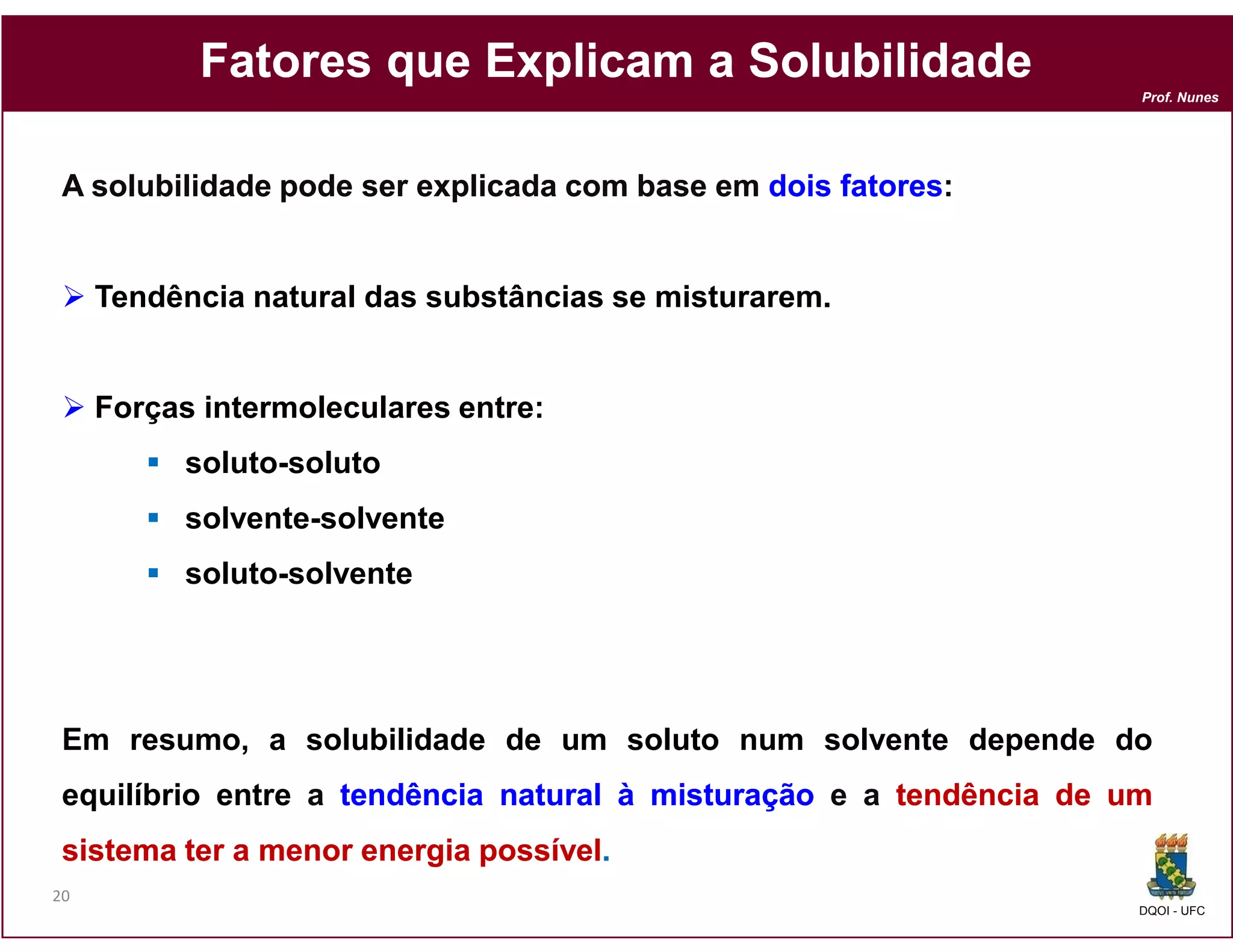 Fatores que Explicam a Solubilidade
                                                                     Prof. Nunes




 A solubilidade pode ser explicada com base em dois fatores:
                                                    fatores:


     Tendência natural das substâncias se misturarem.


     Forças intermoleculares entre:
           soluto-soluto
           solvente-solvente
           soluto-solvente




 Em resumo, a solubilidade de um soluto num solvente depende do
 equilíbrio entre a tendência natural à misturação e a tendência de um
 sistema ter a menor energia possível
                             possível.
20
                                                                     DQOI - UFC
 