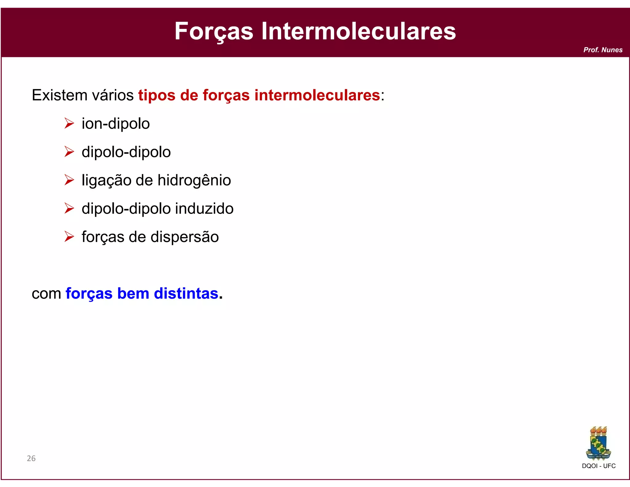 Forças Intermoleculares
                                                    Prof. Nunes




 Existem vários tipos de forças intermoleculares:
       ion-dipolo
       dipolo-dipolo
       ligação de hidrogênio
       dipolo-dipolo induzido
       forças de dispersão


 com forças bem distintas.
                distintas.




26
                                                    DQOI - UFC
 