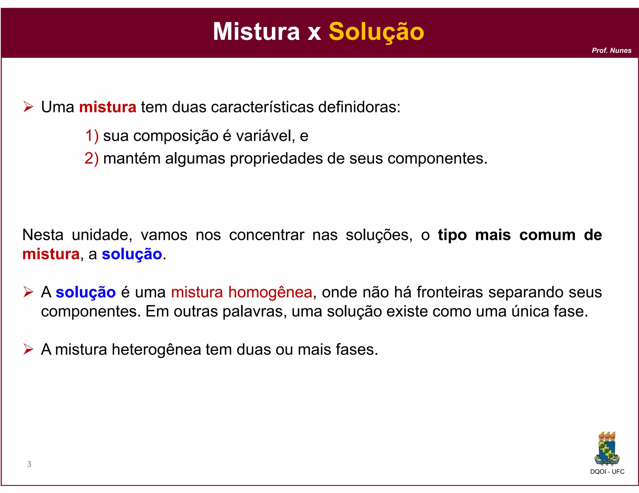 Mistura x Solução
                                                                          Prof. Nunes




    Uma mistura tem duas características definidoras:
         1) sua composição é variável, e
         2) mantém algumas propriedades de seus componentes.



Nesta unidade, vamos nos concentrar nas soluções, o tipo mais comum de
mistura, a solução
           solução.

    A solução é uma mistura homogênea onde não há fronteiras separando seus
                            homogênea,
    componentes. Em outras palavras, uma solução existe como uma única fase.

    A mistura heterogênea tem duas ou mais fases.




3
                                                                          DQOI - UFC
 