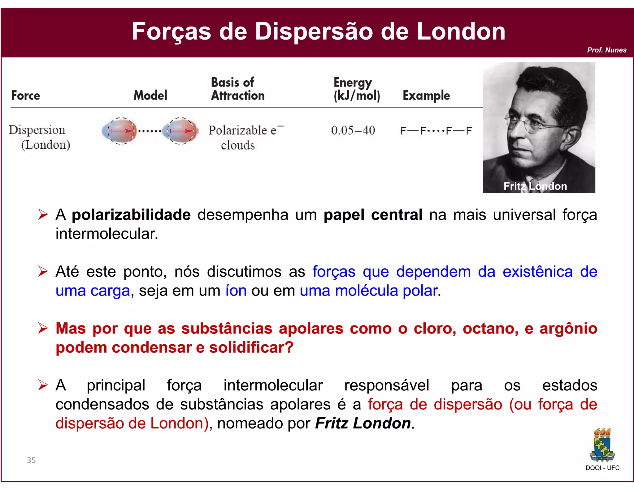 Forças de Dispersão de London
                                                                              Prof. Nunes




                                                               Fritz London

     A polarizabilidade desempenha um papel central na mais universal força
     intermolecular.

     Até este ponto, nós discutimos as forças que dependem da existênica de
     uma carga seja em um íon ou em uma molécula polar
         carga,                                    polar.

     Mas por que as substâncias apolares como o cloro, octano, e argônio
     podem condensar e solidificar?

     A principal força intermolecular responsável para os estados
     condensados de substâncias apolares é a força de dispersão (ou força de
     dispersão de London) nomeado por Fritz London.
                  London),                  London

35
                                                                              DQOI - UFC
 