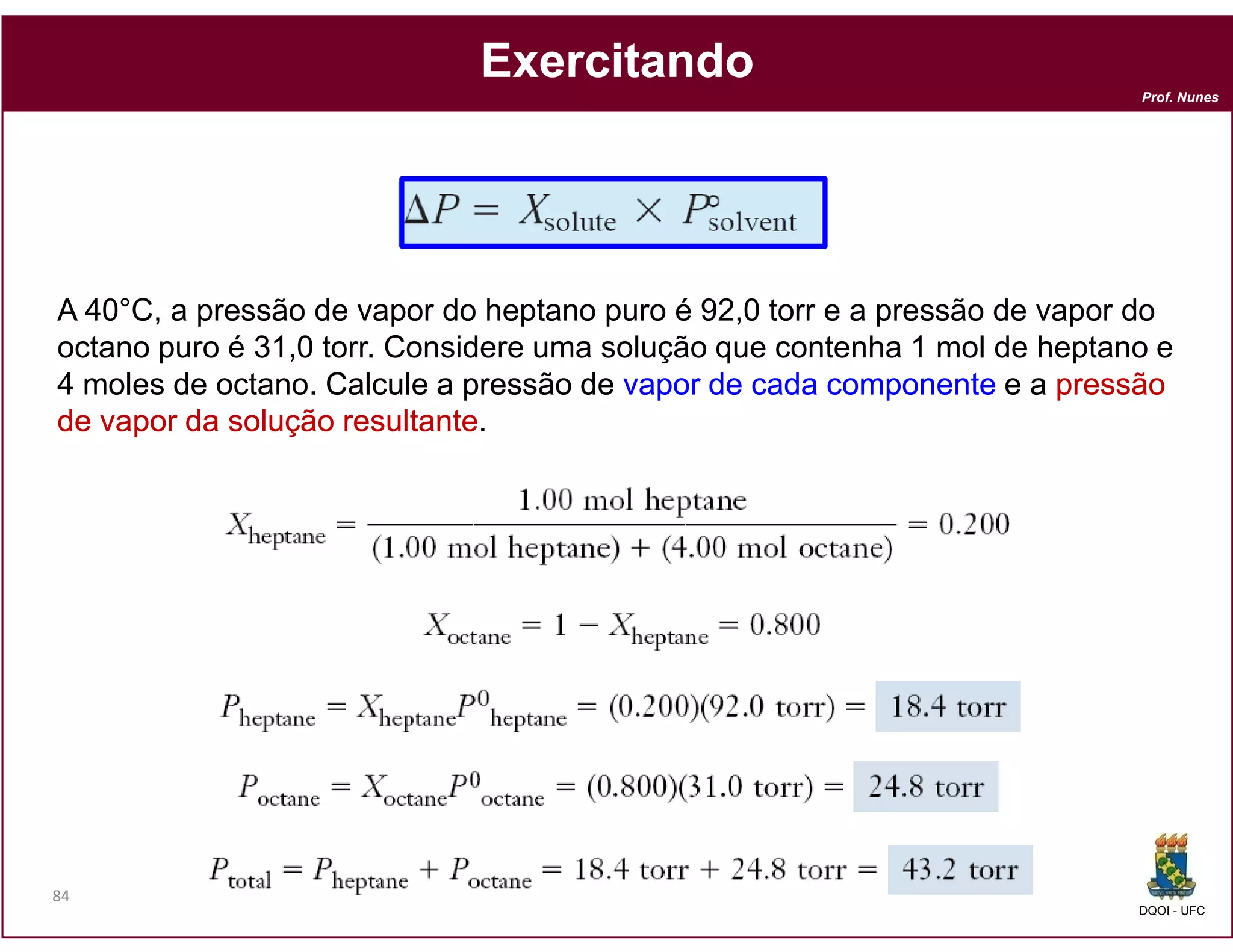 Exercitando
                                                                           Prof. Nunes




A 40°C, a pressão de vapor do heptano puro é 92,0 torr e a pressão de vapor do
octano puro é 31,0 torr. Considere uma solução que contenha 1 mol de heptano e
4 moles de octano. Calcule a pressão de vapor de cada componente e a pressão
de vapor da solução resultante
                     resultante.




84
                                                                           DQOI - UFC
 