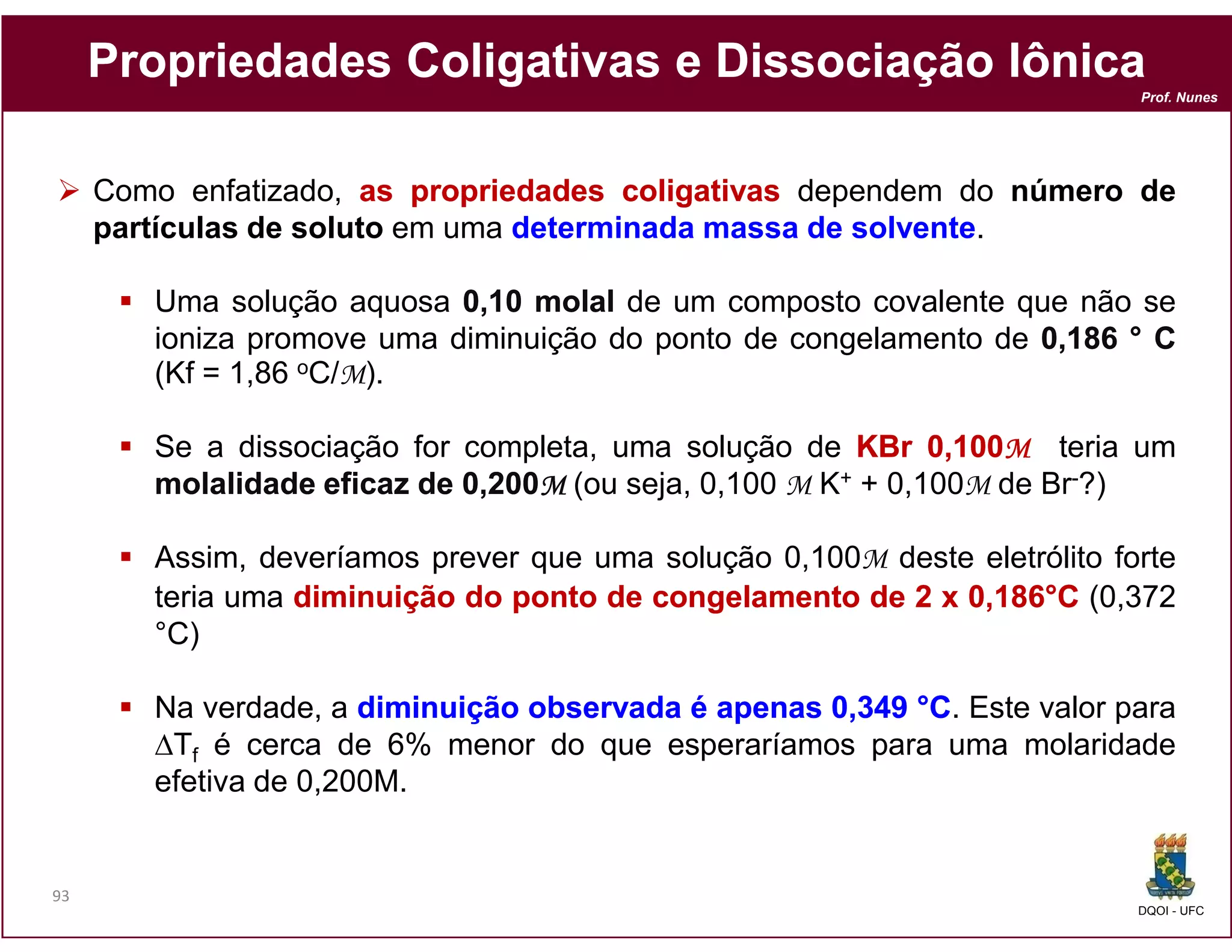 Propriedades Coligativas e Dissociação Iônica
                                                                           Prof. Nunes




     Como enfatizado, as propriedades coligativas dependem do número de
     partículas de soluto em uma determinada massa de solvente.

        Uma solução aquosa 0,10 molal de um composto covalente que não se
        ioniza promove uma diminuição do ponto de congelamento de 0,186 ° C
        (Kf = 1,86 oC/M).

        Se a dissociação for completa, uma solução de KBr 0,100M teria um
                                                               100M
        molalidade eficaz de 0,200M (ou seja, 0,100 M K+ + 0,100M de Br-?)
                               200M

        Assim, deveríamos prever que uma solução 0,100M deste eletrólito forte
        teria uma diminuição do ponto de congelamento de 2 x 0,186°C (0,372
                                                               186°
        °C)

        Na verdade, a diminuição observada é apenas 0,349 °C. Este valor para
        ∆Tf é cerca de 6% menor do que esperaríamos para uma molaridade
        efetiva de 0,200M.


93
                                                                           DQOI - UFC
 