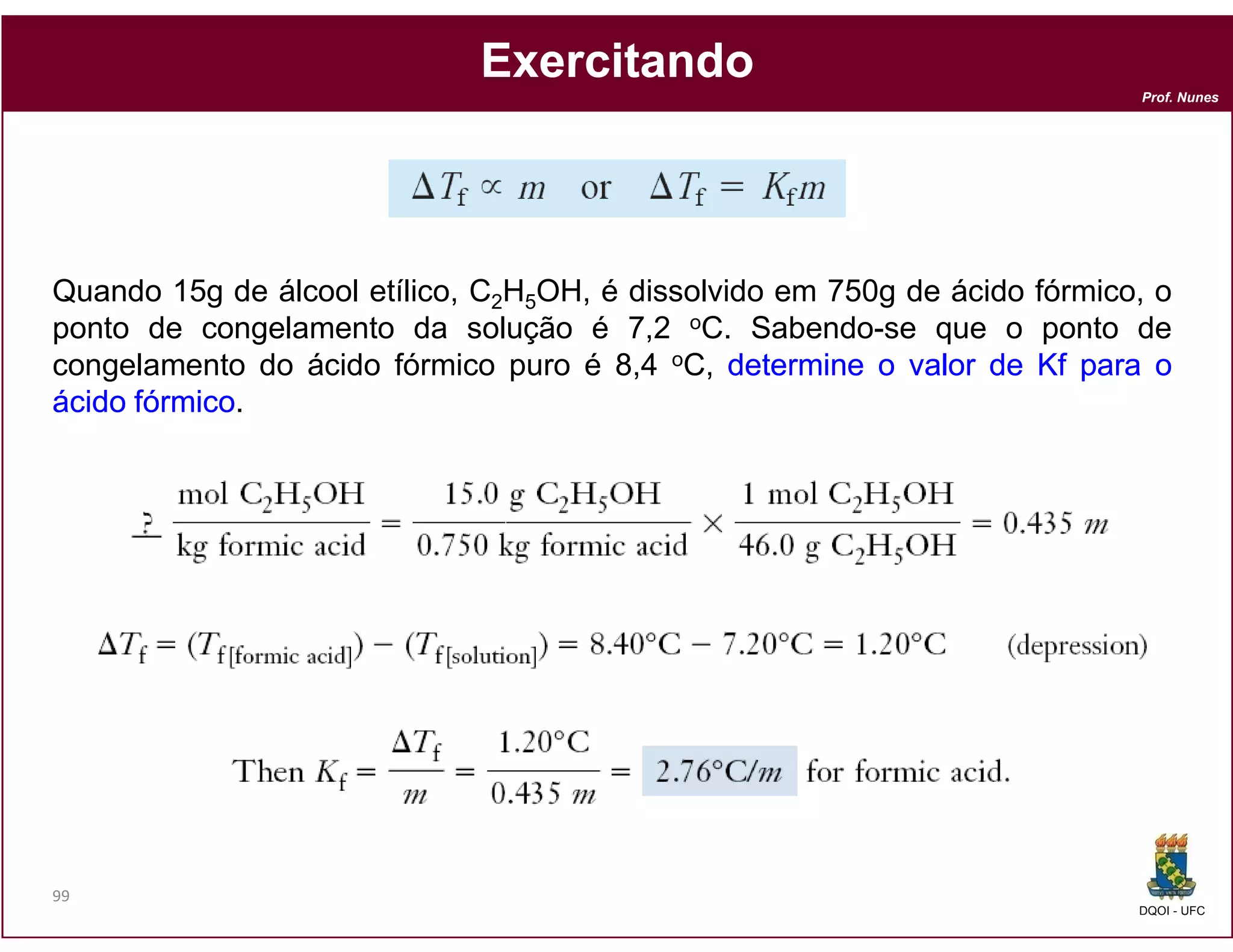 Exercitando
                                                                           Prof. Nunes




Quando 15g de álcool etílico, C2H5OH, é dissolvido em 750g de ácido fórmico, o
ponto de congelamento da solução é 7,2 oC. Sabendo-se que o ponto de
congelamento do ácido fórmico puro é 8,4 oC, determine o valor de Kf para o
ácido fórmico
      fórmico.




99
                                                                           DQOI - UFC
 