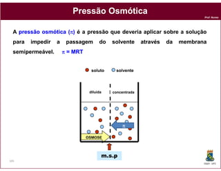Pressão Osmótica
                                                                                Prof. Nunes




  A pressão osmótica (π) é a pressão que deveria aplicar sobre a solução
  para   impedir   a    passagem       do   solvente      através   da   membrana
  semipermeável.       π = MRT


                                   soluto    solvente



                                  diluída   concentrada




                                                π

                                 OSMOSE




                                        m.s.p
105
                                                                                DQOI - UFC
 