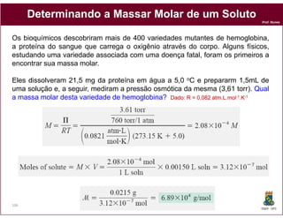 Determinando a Massar Molar de um Soluto
                                                                           Prof. Nunes




Os bioquímicos descobriram mais de 400 variedades mutantes de hemoglobina,
a proteína do sangue que carrega o oxigênio através do corpo. Alguns físicos,
estudando uma variedade associada com uma doença fatal, foram os primeiros a
encontrar sua massa molar.

Eles dissolveram 21,5 mg da proteína em água a 5,0 oC e prepararm 1,5mL de
uma solução e, a seguir, mediram a pressão osmótica da mesma (3,61 torr). Qual
a massa molar desta variedade de hemoglobina? Dado: R = 0,082 atm.L.mol-1.K-1
                                               Dado:          atm.




106
                                                                           DQOI - UFC
 