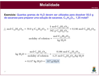 Molalidade
                                                                         Prof. Nunes




Exercício: Quantos gramas de H2O devem ser utilizados para dissolver 50,0 g
de sacarose para preparar uma solução de sacarose, C12H22O11, 1,25 molal?




17
                                                                         DQOI - UFC
 