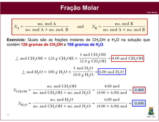 Fração Molar
                                                                   Prof. Nunes




Exercício: Quais são as frações molares de CH3OH e H2O na solução que
contém 128 gramas de CH3OH e 108 gramas de H2O.




18
                                                                   DQOI - UFC
 