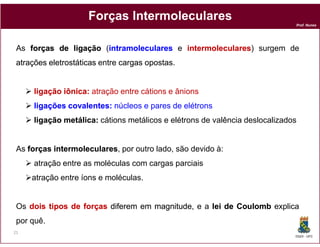 Forças Intermoleculares
                                                                              Prof. Nunes




 As forças de ligação (intramoleculares e intermoleculares surgem de
                       intramoleculares   intermoleculares)
 atrações eletrostáticas entre cargas opostas
                                      opostas.


      ligação iônica: atração entre cátions e ânions
              iônica:
      ligações covalentes: núcleos e pares de elétrons
               covalentes:
      ligação metálica: cátions metálicos e elétrons de valência deslocalizados
              metálica:


 As forças intermoleculares por outro lado, são devido à:
           intermoleculares,
      atração entre as moléculas com cargas parciais
     atração entre íons e moléculas.


 Os dois tipos de forças diferem em magnitude e a lei de Coulomb explica
                                    magnitude,
 por quê.
21
                                                                              DQOI - UFC
 