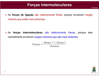 Forças Intermoleculares
                                                                        Prof. Nunes




     As forças de ligação são relativamente fortes porque envolvem cargas
                                            fortes,
     maiores que estão mais próximas.




     As forças intermoleculares são relativamente fracas, porque elas
     normalmente envolvem cargas menores que são mais distantes




22
                                                                        DQOI - UFC
 