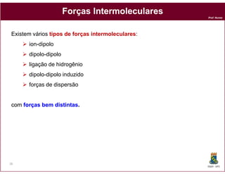 Forças Intermoleculares
                                                    Prof. Nunes




 Existem vários tipos de forças intermoleculares:
       ion-dipolo
       dipolo-dipolo
       ligação de hidrogênio
       dipolo-dipolo induzido
       forças de dispersão


 com forças bem distintas.
                distintas.




26
                                                    DQOI - UFC
 