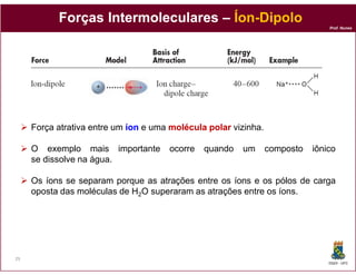 Forças Intermoleculares – Íon-Dipolo
                                     Íon-
                                                                                Prof. Nunes




     Força atrativa entre um íon e uma molécula polar vizinha.

     O exemplo mais importante        ocorre   quando   um       composto   iônico
     se dissolve na água.

     Os íons se separam porque as atrações entre os íons e os pólos de carga
     oposta das moléculas de H2O superaram as atrações entre os íons.




29
                                                                                DQOI - UFC
 
