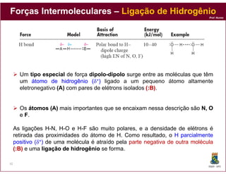 Forças Intermoleculares – Ligação de Hidrogênio
                                                                                Prof. Nunes




       Um tipo especial de força dipolo-dipolo surge entre as moléculas que têm
                                  dipolo-
       um átomo de hidrogênio (δ+) ligado a um pequeno átomo altamente
       eletronegativo (A) com pares de elétrons isolados (:B).
                                                           B)


       Os átomos (A) mais importantes que se encaixam nessa descrição são N, O
       e F.

     As ligações H-N, H-O e H-F são muito polares, e a densidade de elétrons é
     retirada das proximidades do átomo de H. Como resultado, o H parcialmente
     positivo (δ+) de uma molécula é atraído pela parte negativa de outra molécula
     (:B) e uma ligação de hidrogênio se forma.

32
                                                                                DQOI - UFC
 