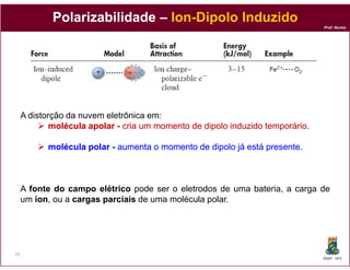 Polarizabilidade – Ion-Dipolo Induzido
                                Ion-
                                                                                Prof. Nunes




     A distorção da nuvem eletrônica em:
             molécula apolar - cria um momento de dipolo induzido temporário
                                                                  temporário.

           molécula polar - aumenta o momento de dipolo já está presente
                                                                presente.



     A fonte do campo elétrico pode ser o eletrodos de uma bateria, a carga de
     um íon ou a cargas parciais de uma molécula polar.
         íon,




33
                                                                                DQOI - UFC
 