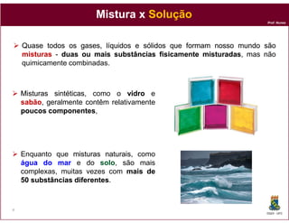 Mistura x Solução
                                                                    Prof. Nunes




    Quase todos os gases, líquidos e sólidos que formam nosso mundo são
    misturas - duas ou mais substâncias fisicamente misturadas mas não
                                                      misturadas,
    quimicamente combinadas.



    Misturas sintéticas como o vidro e
             sintéticas,
    sabão,
    sabão geralmente contêm relativamente
    poucos componentes
            componentes,




    Enquanto que misturas naturais como
                            naturais,
    água do mar e do solo são mais
                           solo,
    complexas, muitas vezes com mais de
                                      ais
    50 substâncias diferentes
                   diferentes.


4
                                                                    DQOI - UFC
 