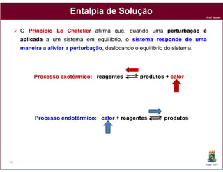 Entalpia de Solução
                                                                           Prof. Nunes




     O Princípio Le Chatelier afirma que, quando uma perturbação é
     aplicada a um sistema em equilíbrio, o sistema responde de uma
     maneira a aliviar a perturbação deslocando o equilíbrio do sistema.
                         perturbação,




          Processo exotérmico: reagentes           produtos + calor




          Processo endotérmico: calor + reagentes           produtos




64
                                                                           DQOI - UFC
 
