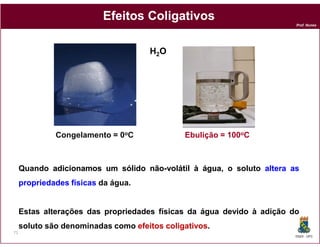 Efeitos Coligativos
                                                                        Prof. Nunes




                                     H2O




              Congelamento = 0oC              Ebulição = 100oC



     Quando adicionamos um sólido não-volátil à água, o soluto altera as
                                  não-          água
     propriedades físicas da água.


     Estas alterações das propriedades físicas da água devido à adição do
     soluto são denominadas como efeitos coligativos
                                         coligativos.
71
                                                                        DQOI - UFC
 