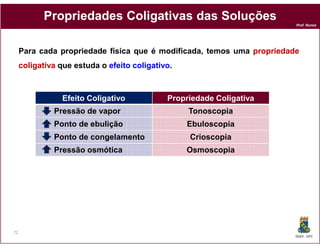 Propriedades Coligativas das Soluções
                                                                        Prof. Nunes




     Para cada propriedade física que é modificada, temos uma propriedade
     coligativa que estuda o efeito coligativo.
                                    coligativo



                Efeito Coligativo            Propriedade Coligativa
              Pressão de vapor                    Tonoscopia
              Ponto de ebulição                   Ebuloscopia
              Ponto de congelamento               Crioscopia
              Pressão osmótica                    Osmoscopia




72
                                                                        DQOI - UFC
 